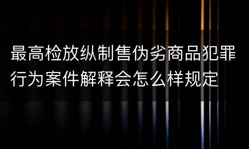 最高检放纵制售伪劣商品犯罪行为案件解释会怎么样规定
