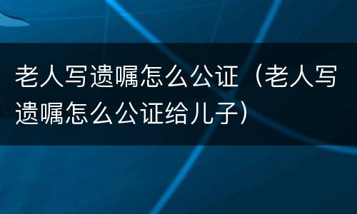 老人写遗嘱怎么公证（老人写遗嘱怎么公证给儿子）