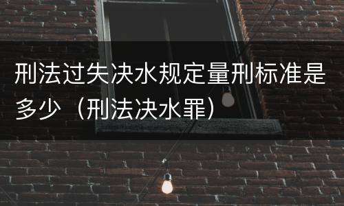 刑法过失决水规定量刑标准是多少（刑法决水罪）