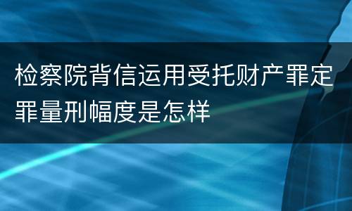 检察院背信运用受托财产罪定罪量刑幅度是怎样