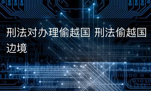 刑法对办理偷越国 刑法偷越国边境