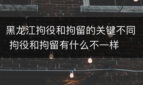 黑龙江拘役和拘留的关键不同 拘役和拘留有什么不一样