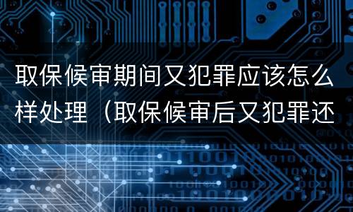 取保候审期间又犯罪应该怎么样处理（取保候审后又犯罪还能取保候审吗）