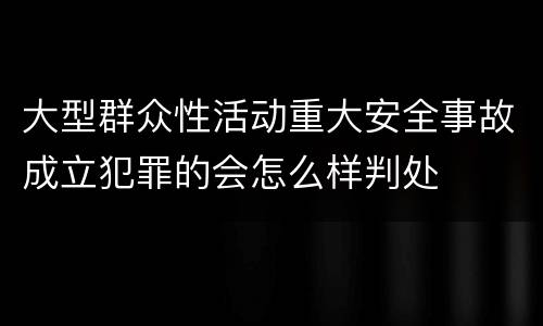 大型群众性活动重大安全事故成立犯罪的会怎么样判处