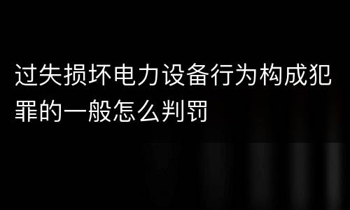 过失损坏电力设备行为构成犯罪的一般怎么判罚