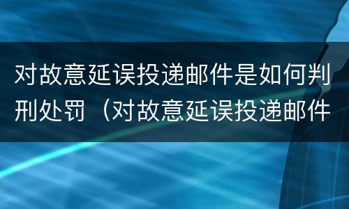 对故意延误投递邮件是如何判刑处罚（对故意延误投递邮件是如何判刑处罚的）