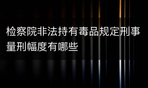 检察院非法持有毒品规定刑事量刑幅度有哪些