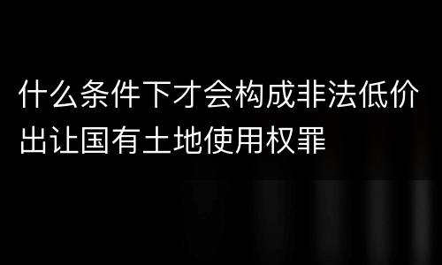 什么条件下才会构成非法低价出让国有土地使用权罪