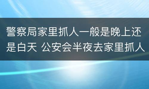 警察局家里抓人一般是晚上还是白天 公安会半夜去家里抓人吗