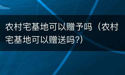 农村宅基地可以赠予吗（农村宅基地可以赠送吗?）