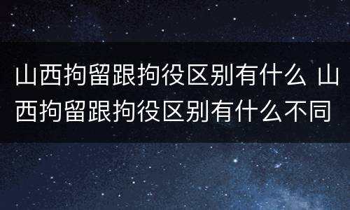 山西拘留跟拘役区别有什么 山西拘留跟拘役区别有什么不同