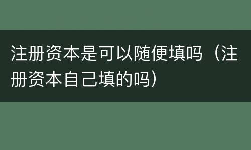 注册资本是可以随便填吗（注册资本自己填的吗）