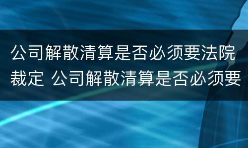 公司解散清算是否必须要法院裁定 公司解散清算是否必须要法院裁定书