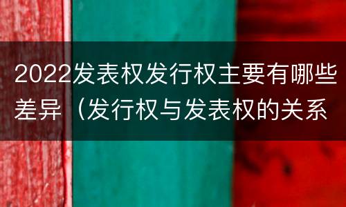 2022发表权发行权主要有哪些差异（发行权与发表权的关系）
