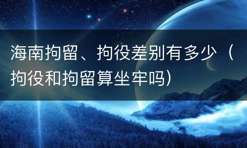 海南拘留、拘役差别有多少（拘役和拘留算坐牢吗）