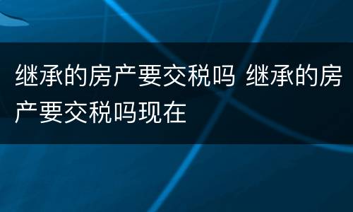 继承的房产要交税吗 继承的房产要交税吗现在