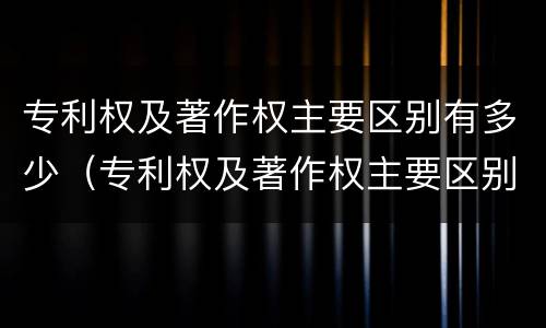 专利权及著作权主要区别有多少（专利权及著作权主要区别有多少种类型）