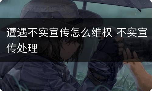 遭遇不实宣传怎么维权 不实宣传处理