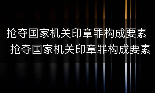 抢夺国家机关印章罪构成要素 抢夺国家机关印章罪构成要素有哪些