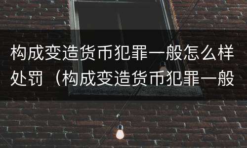 构成变造货币犯罪一般怎么样处罚（构成变造货币犯罪一般怎么样处罚的）