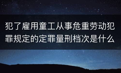 犯了雇用童工从事危重劳动犯罪规定的定罪量刑档次是什么样的