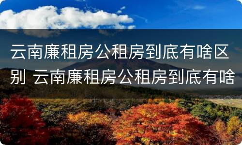云南廉租房公租房到底有啥区别 云南廉租房公租房到底有啥区别呢