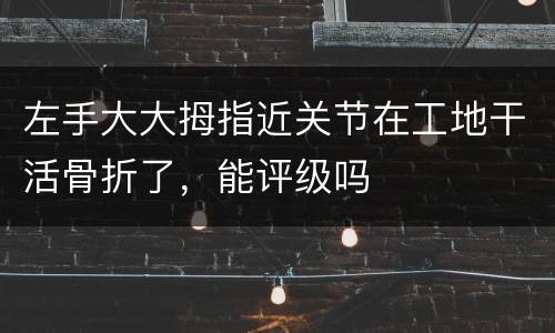 左手大大拇指近关节在工地干活骨折了，能评级吗