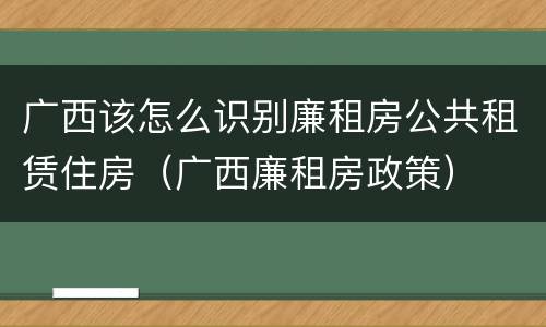 广西该怎么识别廉租房公共租赁住房（广西廉租房政策）