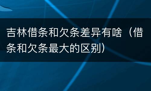 吉林借条和欠条差异有啥（借条和欠条最大的区别）