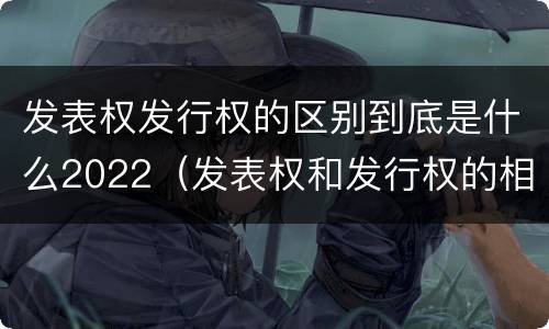 发表权发行权的区别到底是什么2022（发表权和发行权的相同点）