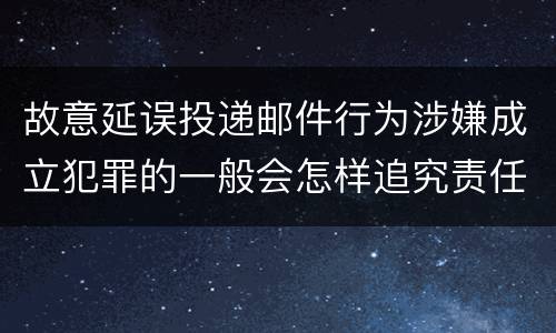 故意延误投递邮件行为涉嫌成立犯罪的一般会怎样追究责任