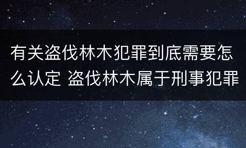 有关盗伐林木犯罪到底需要怎么认定 盗伐林木属于刑事犯罪吗