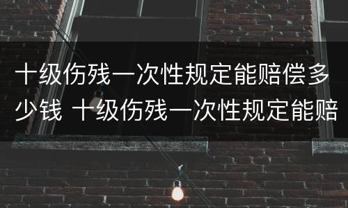 十级伤残一次性规定能赔偿多少钱 十级伤残一次性规定能赔偿多少钱啊