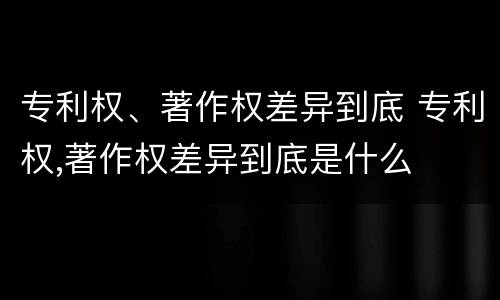 专利权、著作权差异到底 专利权,著作权差异到底是什么