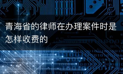 青海省的律师在办理案件时是怎样收费的