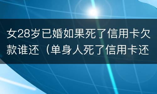 女28岁已婚如果死了信用卡欠款谁还（单身人死了信用卡还要还吗）