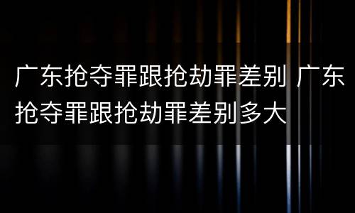 广东抢夺罪跟抢劫罪差别 广东抢夺罪跟抢劫罪差别多大