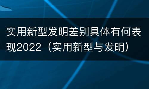 实用新型发明差别具体有何表现2022（实用新型与发明）