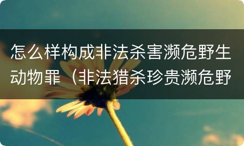 怎么样构成非法杀害濒危野生动物罪（非法猎杀珍贵濒危野生动物量刑标准）