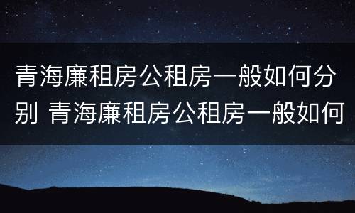 青海廉租房公租房一般如何分别 青海廉租房公租房一般如何分别申请的
