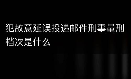 犯故意延误投递邮件刑事量刑档次是什么