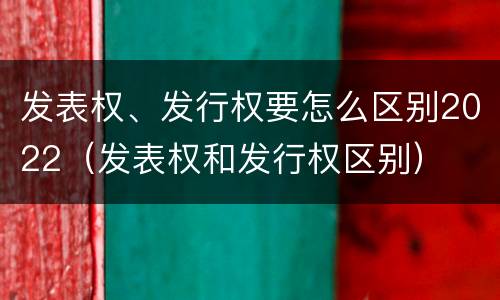 发表权、发行权要怎么区别2022（发表权和发行权区别）
