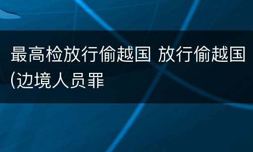 最高检放行偷越国 放行偷越国(边境人员罪