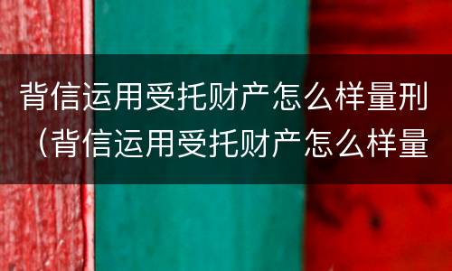 背信运用受托财产怎么样量刑（背信运用受托财产怎么样量刑多少）