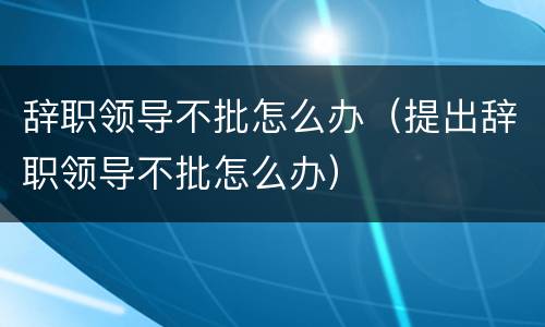 辞职领导不批怎么办（提出辞职领导不批怎么办）