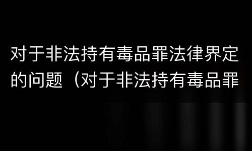 对于非法持有毒品罪法律界定的问题（对于非法持有毒品罪法律界定的问题有哪些）