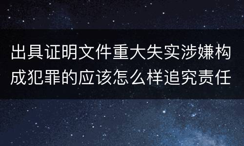 出具证明文件重大失实涉嫌构成犯罪的应该怎么样追究责任