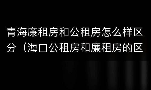 青海廉租房和公租房怎么样区分（海口公租房和廉租房的区别）