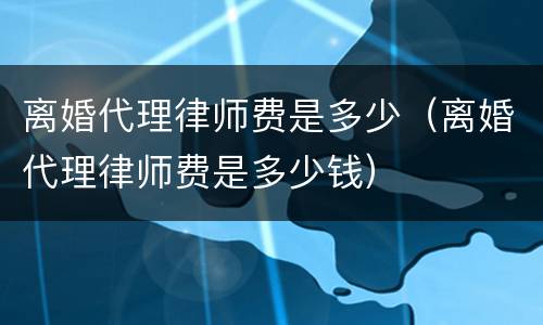 离婚代理律师费是多少（离婚代理律师费是多少钱）