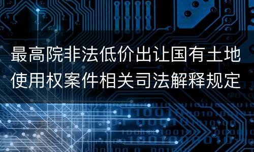 最高院非法低价出让国有土地使用权案件相关司法解释规定有几种